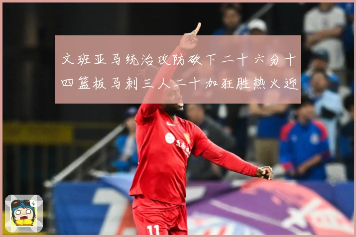文班亚马统治攻防砍下二十六分十四篮板马刺三人二十加狂胜热火迎赛场复盘