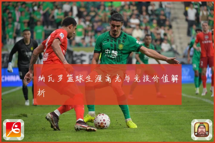 纳瓦罗篮球生涯高光与竞技价值解析
