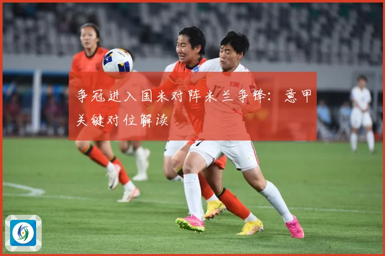 争冠进入国米对阵米兰争锋：意甲关键对位解读