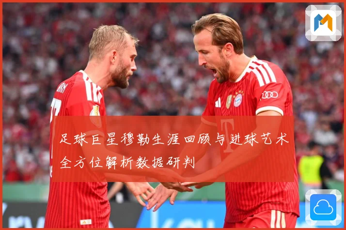 足球巨星穆勒生涯回顾与进球艺术全方位解析数据研判
