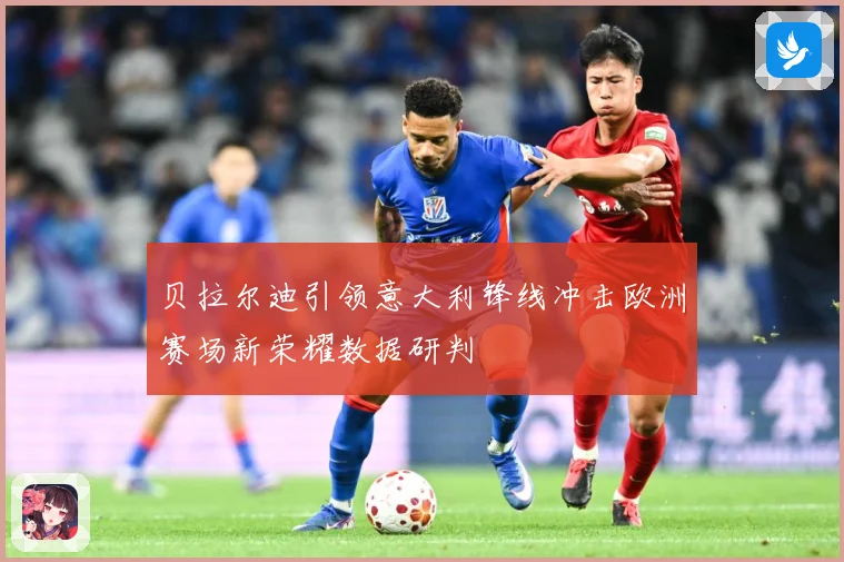 贝拉尔迪引领意大利锋线冲击欧洲赛场新荣耀数据研判